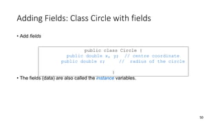 Adding Fields: Class Circle with fields
• Add fields
• The fields (data) are also called the instance variables.
50
public class Circle {
public double x, y; // centre coordinate
public double r; // radius of the circle
}
 