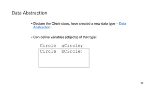Data Abstraction
• Declare the Circle class, have created a new data type – Data
Abstraction
• Can define variables (objects) of that type:
Circle aCircle;
Circle bCircle;
53
 