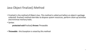 Java Object finalize() Method
• Finalize() is the method of Object class. This method is called just before an object is garbage
collected. finalize() method overrides to dispose system resources, perform clean-up activities
and minimize memory leaks.
• Syntax:
protected void finalize() throws Throwable
• Throwable - this Exception is raised by this method
59
 