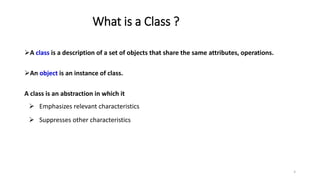 What is a Class ?
A class is a description of a set of objects that share the same attributes, operations.
An object is an instance of class.
A class is an abstraction in which it
 Emphasizes relevant characteristics
 Suppresses other characteristics
6
 