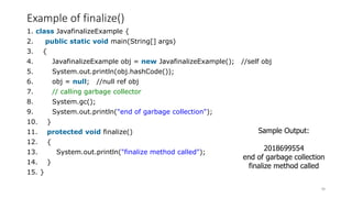 Example of finalize()
1. class JavafinalizeExample {
2. public static void main(String[] args)
3. {
4. JavafinalizeExample obj = new JavafinalizeExample(); //self obj
5. System.out.println(obj.hashCode());
6. obj = null; //null ref obj
7. // calling garbage collector
8. System.gc();
9. System.out.println("end of garbage collection");
10. }
11. protected void finalize()
12. {
13. System.out.println("finalize method called");
14. }
15. }
60
Sample Output:
2018699554
end of garbage collection
finalize method called
 