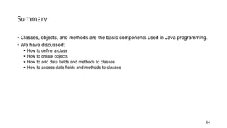 Summary
• Classes, objects, and methods are the basic components used in Java programming.
• We have discussed:
• How to define a class
• How to create objects
• How to add data fields and methods to classes
• How to access data fields and methods to classes
64
 