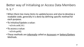 Better way of Initialising or Access Data Members
x, y, r
•When there too many items to update/access and also to develop a
readable code, generally it is done by defining specific method for
each purpose.
•To initialise/Update a value:
• aCircle.setX( 10 )
•To access a value:
• aCircle.getX()
•These methods are informally called as Accessors or Setters/Getters
Methods.
67
 