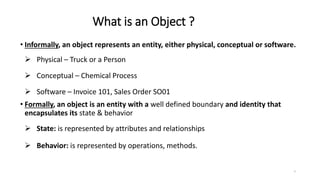 What is an Object ?
• Informally, an object represents an entity, either physical, conceptual or software.
 Physical – Truck or a Person
 Conceptual – Chemical Process
 Software – Invoice 101, Sales Order SO01
• Formally, an object is an entity with a well defined boundary and identity that
encapsulates its state & behavior
 State: is represented by attributes and relationships
 Behavior: is represented by operations, methods.
7
 