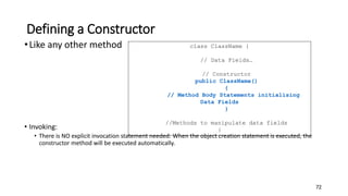 Defining a Constructor
•Like any other method
• Invoking:
• There is NO explicit invocation statement needed: When the object creation statement is executed, the
constructor method will be executed automatically.
72
class ClassName {
// Data Fields…
// Constructor
public ClassName()
{
// Method Body Statements initialising
Data Fields
}
//Methods to manipulate data fields
}
 