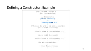 Defining a Constructor: Example
73
public class Counter {
int CounterIndex;
// Constructor
public Counter()
{
CounterIndex = 0;
}
//Methods to update or access counter
public void increase()
{
CounterIndex = CounterIndex + 1;
}
public void decrease()
{
CounterIndex = CounterIndex - 1;
}
int getCounterIndex()
{
return CounterIndex;
}
}
 