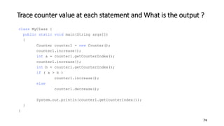 Trace counter value at each statement and What is the output ?
class MyClass {
public static void main(String args[])
{
Counter counter1 = new Counter();
counter1.increase();
int a = counter1.getCounterIndex();
counter1.increase();
int b = counter1.getCounterIndex();
if ( a > b )
counter1.increase();
else
counter1.decrease();
System.out.println(counter1.getCounterIndex());
}
}
74
 