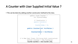 A Counter with User Supplied Initial Value ?
• This can be done by adding another constructor method to the class.
75
public class Counter {
int CounterIndex;
// Constructor 1
public Counter()
{
CounterIndex = 0;
}
public Counter(int InitValue )
{
CounterIndex = InitValue;
}
}
// A New User Class: Utilising both constructors
Counter counter1 = new Counter();
Counter counter2 = new Counter (10);
 