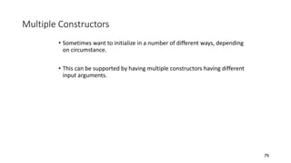 Multiple Constructors
• Sometimes want to initialize in a number of different ways, depending
on circumstance.
• This can be supported by having multiple constructors having different
input arguments.
79
 