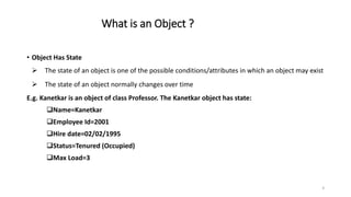 What is an Object ?
• Object Has State
 The state of an object is one of the possible conditions/attributes in which an object may exist
 The state of an object normally changes over time
E.g. Kanetkar is an object of class Professor. The Kanetkar object has state:
Name=Kanetkar
Employee Id=2001
Hire date=02/02/1995
Status=Tenured (Occupied)
Max Load=3
8
 