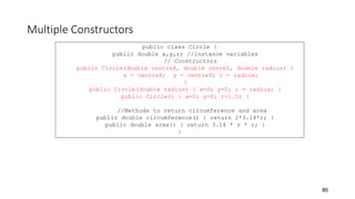 Multiple Constructors
80
public class Circle {
public double x,y,r; //instance variables
// Constructors
public Circle(double centreX, double cenreY, double radius) {
x = centreX; y = centreY; r = radius;
}
public Circle(double radius) { x=0; y=0; r = radius; }
public Circle() { x=0; y=0; r=1.0; }
//Methods to return circumference and area
public double circumference() { return 2*3.14*r; }
public double area() { return 3.14 * r * r; }
}
 