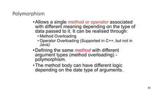 Polymorphism
•Allows a single method or operator associated
with different meaning depending on the type of
data passed to it. It can be realised through:
• Method Overloading
• Operator Overloading (Supported in C++, but not in
Java)
•Defining the same method with different
argument types (method overloading) -
polymorphism.
•The method body can have different logic
depending on the date type of arguments.
83
 