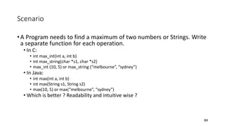 Scenario
•A Program needs to find a maximum of two numbers or Strings. Write
a separate function for each operation.
• In C:
• int max_int(int a, int b)
• int max_string(char *s1, char *s2)
• max_int (10, 5) or max_string (“melbourne”, “sydney”)
• In Java:
• int max(int a, int b)
• int max(String s1, String s2)
• max(10, 5) or max(“melbourne”, “sydney”)
• Which is better ? Readability and intuitive wise ?
84
 