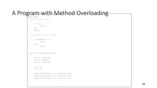 A Program with Method Overloading
// Compare.java: a class comparing different items
class Compare {
static int max(int a, int b)
{
if( a > b)
return a;
else
return b;
}
static String max(String a, String b)
{
if( a.compareTo (b) > 0)
return a;
else
return b;
}
public static void main(String args[])
{
String s1 = "Melbourne";
String s2 = "Sydney";
String s3 = "Adelaide";
int a = 10;
int b = 20;
System.out.println(max(a, b)); // which number is big
System.out.println(max(s1, s2)); // which city is big
System.out.println(max(s1, s3)); // which city is big
}
}
85
 