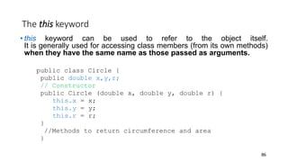 The this keyword
• this keyword can be used to refer to the object itself.
It is generally used for accessing class members (from its own methods)
when they have the same name as those passed as arguments.
public class Circle {
public double x,y,r;
// Constructor
public Circle (double x, double y, double r) {
this.x = x;
this.y = y;
this.r = r;
}
//Methods to return circumference and area
}
86
 