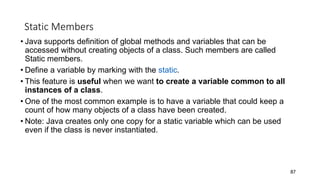 Static Members
• Java supports definition of global methods and variables that can be
accessed without creating objects of a class. Such members are called
Static members.
• Define a variable by marking with the static.
• This feature is useful when we want to create a variable common to all
instances of a class.
• One of the most common example is to have a variable that could keep a
count of how many objects of a class have been created.
• Note: Java creates only one copy for a static variable which can be used
even if the class is never instantiated.
87
 