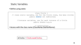 Static Variables
• Define using static:
• Access with the class name (ClassName.StatVarName):
88
class Circle {
// class static variable, one for the Circle class, how many circles
public static int numCircles;
//instance variables, one for each instance of a Circle
public double x,y,r;
// Constructors...
}
nCircles = Circle.numCircles;
 