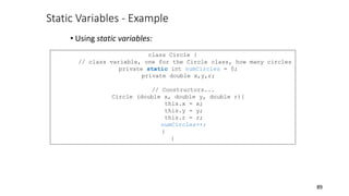 Static Variables - Example
• Using static variables:
89
class Circle {
// class variable, one for the Circle class, how many circles
private static int numCircles = 0;
private double x,y,r;
// Constructors...
Circle (double x, double y, double r){
this.x = x;
this.y = y;
this.r = r;
numCircles++;
}
}
 