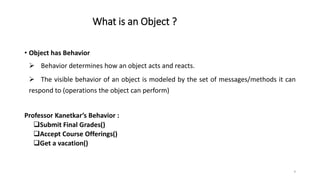 What is an Object ?
• Object has Behavior
 Behavior determines how an object acts and reacts.
 The visible behavior of an object is modeled by the set of messages/methods it can
respond to (operations the object can perform)
Professor Kanetkar’s Behavior :
Submit Final Grades()
Accept Course Offerings()
Get a vacation()
9
 