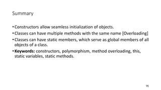 Summary
•Constructors allow seamless initialization of objects.
•Classes can have multiple methods with the same name [Overloading]
•Classes can have static members, which serve as global members of all
objects of a class.
•Keywords: constructors, polymorphism, method overloading, this,
static variables, static methods.
95
 