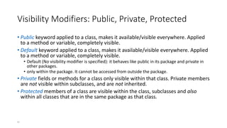 97
Visibility Modifiers: Public, Private, Protected
• Public keyword applied to a class, makes it available/visible everywhere. Applied
to a method or variable, completely visible.
• Default keyword applied to a class, makes it available/visible everywhere. Applied
to a method or variable, completely visible.
• Default (No visibility modifier is specified): it behaves like public in its package and private in
other packages.
• only within the package. It cannot be accessed from outside the package.
• Private fields or methods for a class only visible within that class. Private members
are not visible within subclasses, and are not inherited.
• Protected members of a class are visible within the class, subclasses and also
within all classes that are in the same package as that class.
 