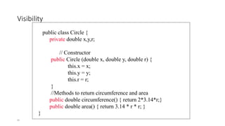 99
Visibility
public class Circle {
private double x,y,r;
// Constructor
public Circle (double x, double y, double r) {
this.x = x;
this.y = y;
this.r = r;
}
//Methods to return circumference and area
public double circumference() { return 2*3.14*r;}
public double area() { return 3.14 * r * r; }
}
 