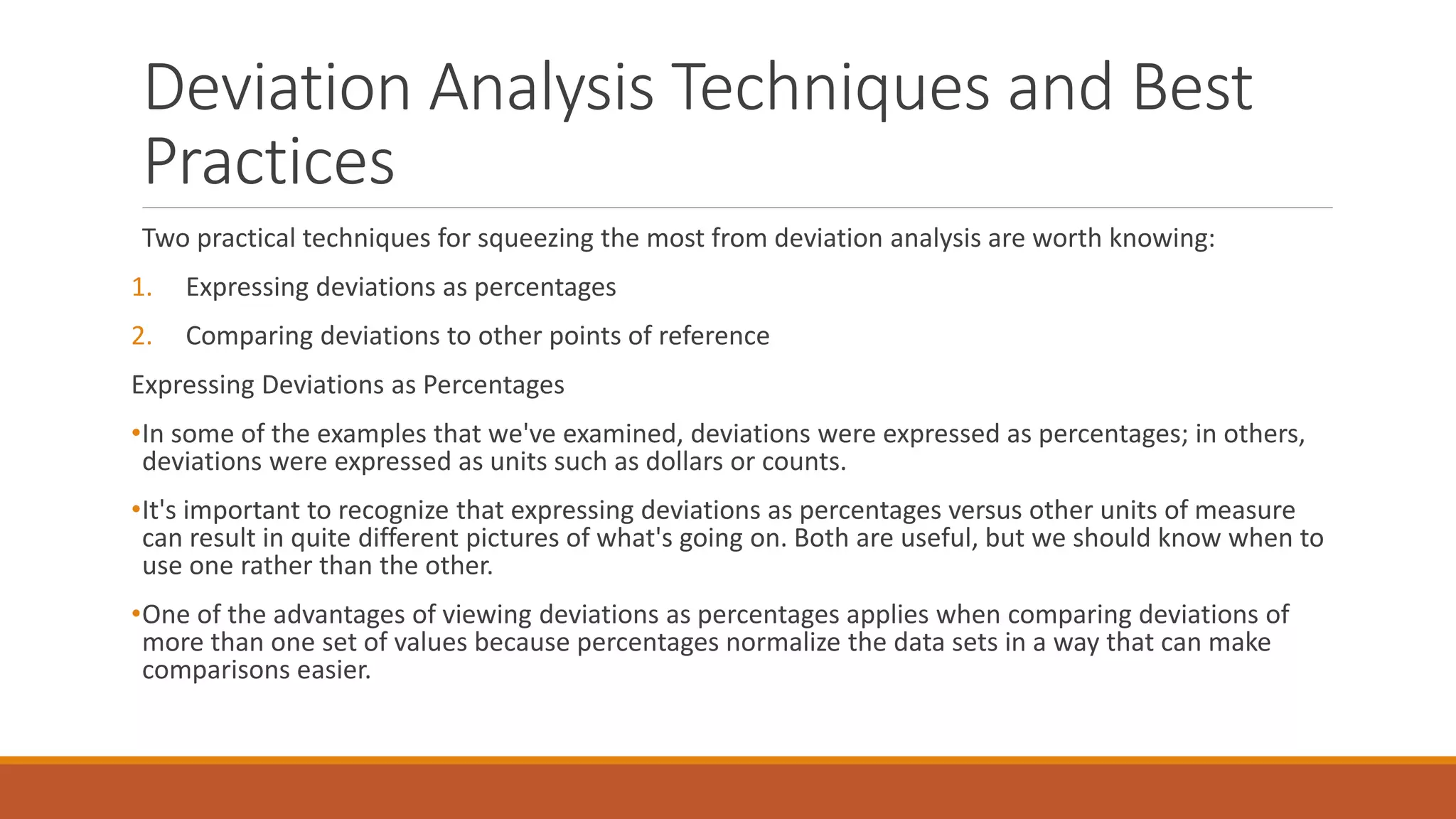 Deviation Analysis Techniques and Best
Practices
Two practical techniques for squeezing the most from deviation analysis are worth knowing:
1. Expressing deviations as percentages
2. Comparing deviations to other points of reference
Expressing Deviations as Percentages
•In some of the examples that we've examined, deviations were expressed as percentages; in others,
deviations were expressed as units such as dollars or counts.
•It's important to recognize that expressing deviations as percentages versus other units of measure
can result in quite different pictures of what's going on. Both are useful, but we should know when to
use one rather than the other.
•One of the advantages of viewing deviations as percentages applies when comparing deviations of
more than one set of values because percentages normalize the data sets in a way that can make
comparisons easier.
 