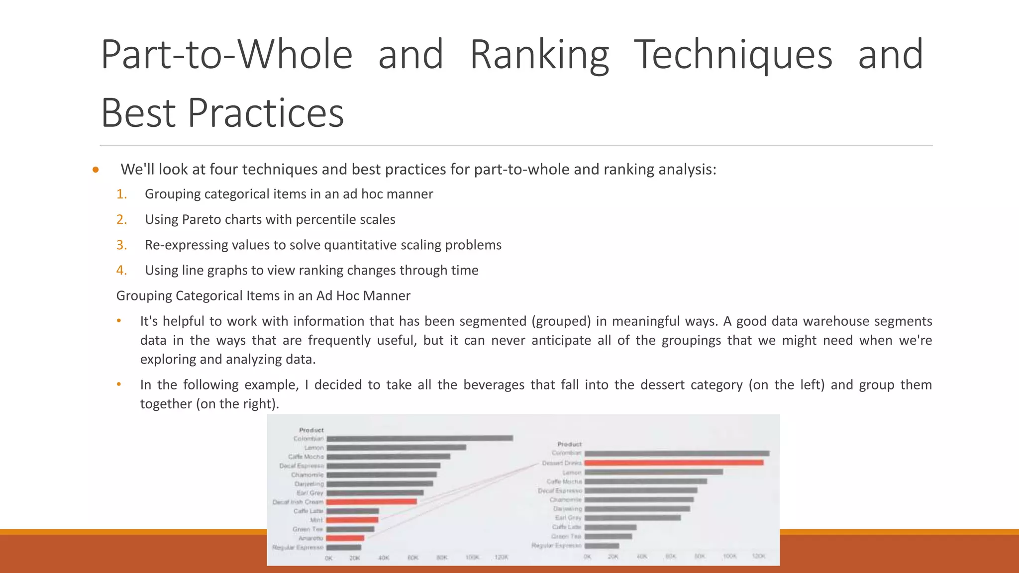 Part-to-Whole and Ranking Techniques and
Best Practices
 We'll look at four techniques and best practices for part-to-whole and ranking analysis:
1. Grouping categorical items in an ad hoc manner
2. Using Pareto charts with percentile scales
3. Re-expressing values to solve quantitative scaling problems
4. Using line graphs to view ranking changes through time
Grouping Categorical Items in an Ad Hoc Manner
• It's helpful to work with information that has been segmented (grouped) in meaningful ways. A good data warehouse segments
data in the ways that are frequently useful, but it can never anticipate all of the groupings that we might need when we're
exploring and analyzing data.
• In the following example, I decided to take all the beverages that fall into the dessert category (on the left) and group them
together (on the right).
 
