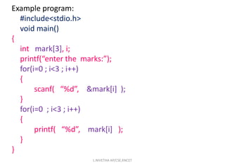 Example program:
#include<stdio.h>
void main()
{
int mark[3], i;
printf(“enter the marks:”);
for(i=0 ; i<3 ; i++)
{
scanf( “%d”, &mark[i] );
}
for(i=0 ; i<3 ; i++)
{
printf( “%d”, mark[i] );
}
}
L.NIVETHA AP/CSE,KNCET
 