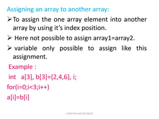 Assigning an array to another array:
To assign the one array element into another
array by using it’s index position.
 Here not possible to assign array1=array2.
 variable only possible to assign like this
assignment.
Example :
int a[3], b[3]={2,4,6}, i;
for(i=0;i<3;i++)
a[i]=b[i]
L.NIVETHA AP/CSE,KNCET
 