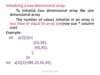 Initializing a two dimensional array:
To initialize two dimensional array like one
dimensional array
The number of values initialize in an array is
less than or equal to array size(row size * column
size)
Example:
int a[2][2]={
{23,34},
{43,45},
};
Or
int a[2][2]={89,10,34,34};
L.NIVETHA AP/CSE,KNCET
 