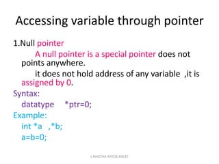1.Null pointer
A null pointer is a special pointer does not
points anywhere.
it does not hold address of any variable ,it is
assigned by 0.
Syntax:
datatype *ptr=0;
Example:
int *a ,*b;
a=b=0;
Accessing variable through pointer
L.NIVETHA AP/CSE,KNCET
 