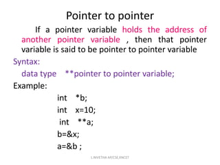 If a pointer variable holds the address of
another pointer variable , then that pointer
variable is said to be pointer to pointer variable
Syntax:
data type **pointer to pointer variable;
Example:
int *b;
int x=10;
int **a;
b=&x;
a=&b ;
Pointer to pointer
L.NIVETHA AP/CSE,KNCET
 