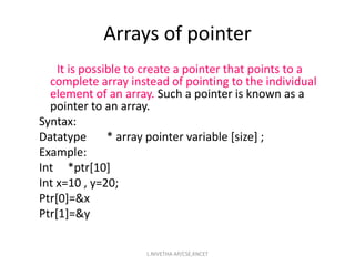 It is possible to create a pointer that points to a
complete array instead of pointing to the individual
element of an array. Such a pointer is known as a
pointer to an array.
Syntax:
Datatype * array pointer variable [size] ;
Example:
Int *ptr[10]
Int x=10 , y=20;
Ptr[0]=&x
Ptr[1]=&y
Arrays of pointer
L.NIVETHA AP/CSE,KNCET
 