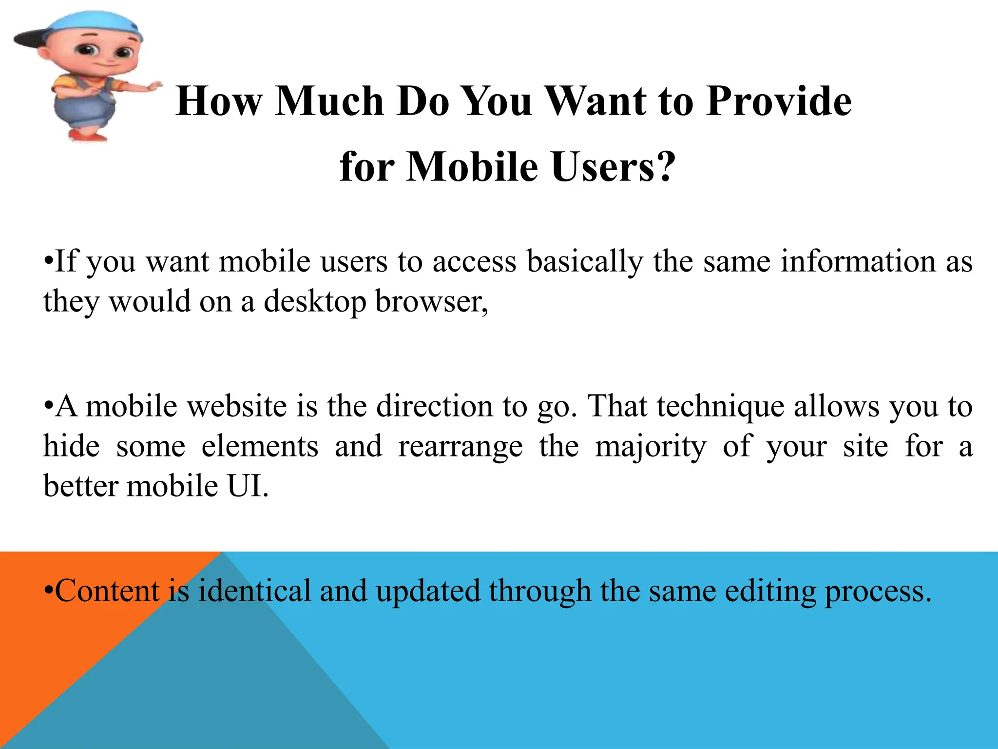 How Much Do You Want to Provide
for Mobile Users?
•If you want mobile users to access basically the same information as
they would on a desktop browser,
•A mobile website is the direction to go. That technique allows you to
hide some elements and rearrange the majority of your site for a
better mobile UI.
•Content is identical and updated through the same editing process.
 