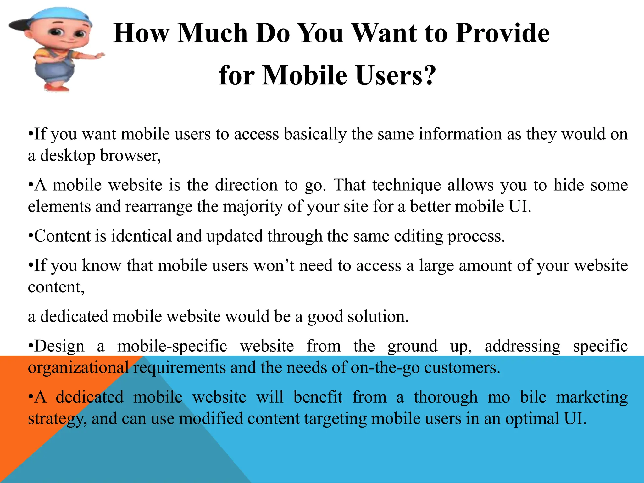 How Much Do You Want to Provide
for Mobile Users?
•If you want mobile users to access basically the same information as they would on
a desktop browser,
•A mobile website is the direction to go. That technique allows you to hide some
elements and rearrange the majority of your site for a better mobile UI.
•Content is identical and updated through the same editing process.
•If you know that mobile users won’t need to access a large amount of your website
content,
a dedicated mobile website would be a good solution.
•Design a mobile-specific website from the ground up, addressing specific
organizational requirements and the needs of on-the-go customers.
•A dedicated mobile website will benefit from a thorough mo bile marketing
strategy, and can use modified content targeting mobile users in an optimal UI.
 