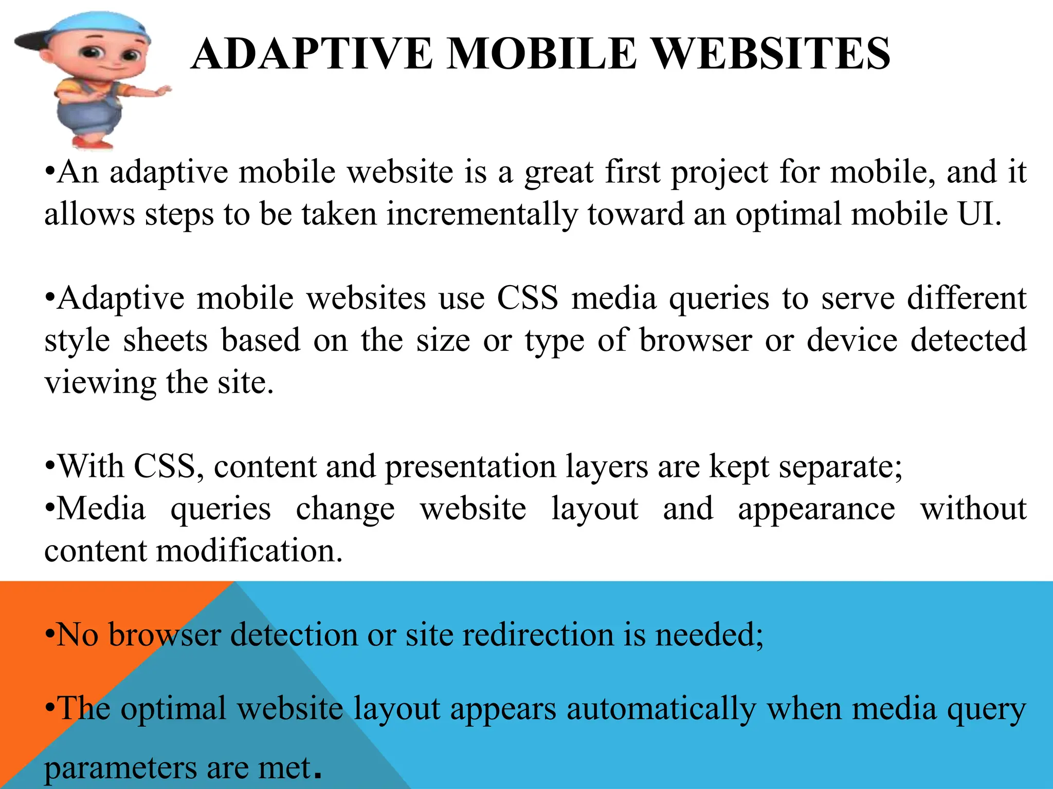ADAPTIVE MOBILE WEBSITES
•An adaptive mobile website is a great first project for mobile, and it
allows steps to be taken incrementally toward an optimal mobile UI.
•Adaptive mobile websites use CSS media queries to serve different
style sheets based on the size or type of browser or device detected
viewing the site.
•With CSS, content and presentation layers are kept separate;
•Media queries change website layout and appearance without
content modification.
•No browser detection or site redirection is needed;
•The optimal website layout appears automatically when media query
parameters are met.
 