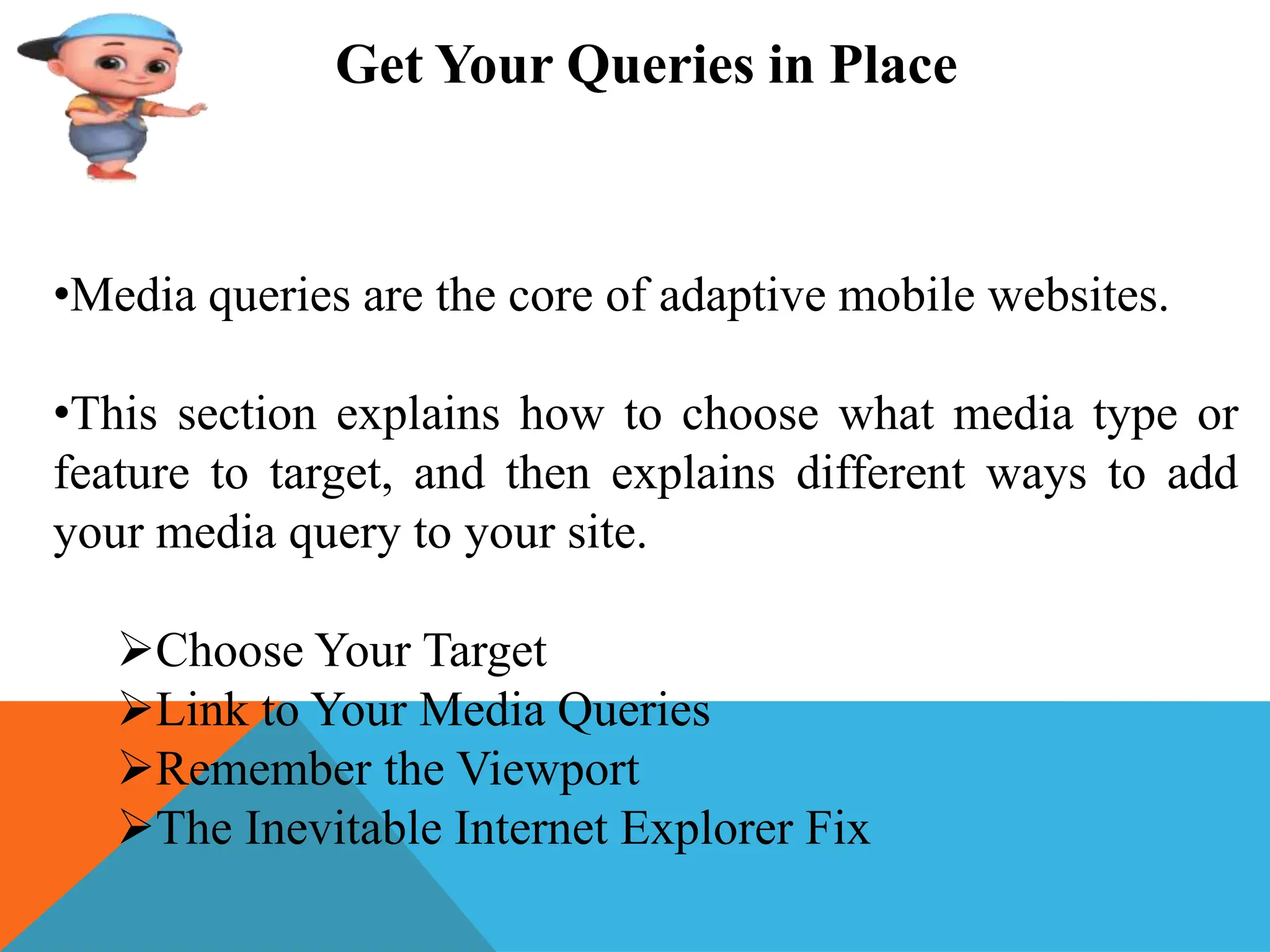 Get Your Queries in Place
•Media queries are the core of adaptive mobile websites.
•This section explains how to choose what media type or
feature to target, and then explains different ways to add
your media query to your site.
Choose Your Target
Link to Your Media Queries
Remember the Viewport
The Inevitable Internet Explorer Fix
 