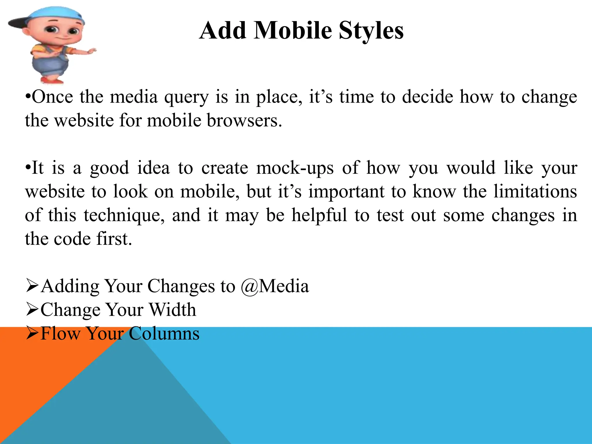 Add Mobile Styles
•Once the media query is in place, it’s time to decide how to change
the website for mobile browsers.
•It is a good idea to create mock-ups of how you would like your
website to look on mobile, but it’s important to know the limitations
of this technique, and it may be helpful to test out some changes in
the code first.
Adding Your Changes to @Media
Change Your Width
Flow Your Columns
 
