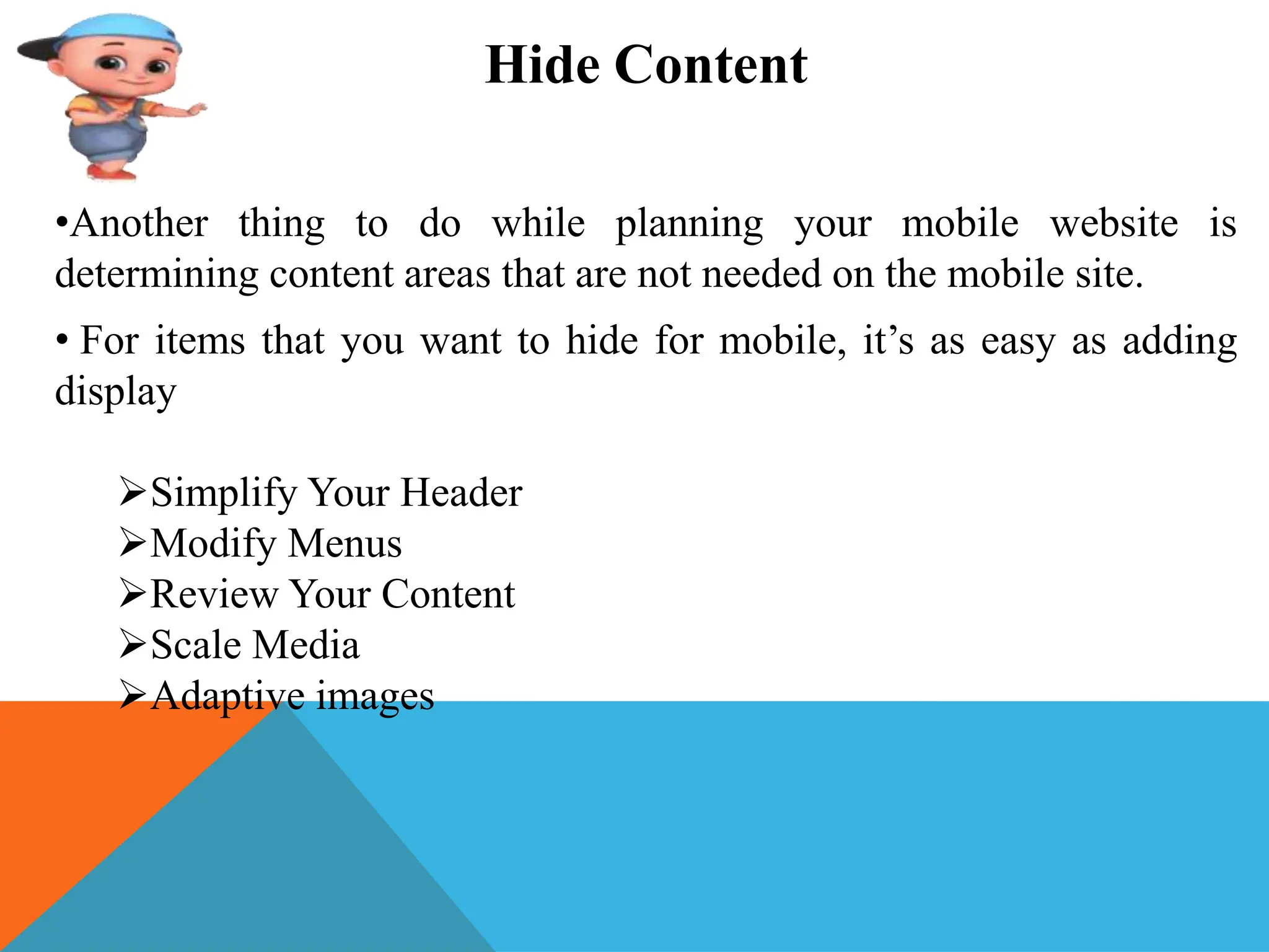 Hide Content
•Another thing to do while planning your mobile website is
determining content areas that are not needed on the mobile site.
• For items that you want to hide for mobile, it’s as easy as adding
display
Simplify Your Header
Modify Menus
Review Your Content
Scale Media
Adaptive images
 