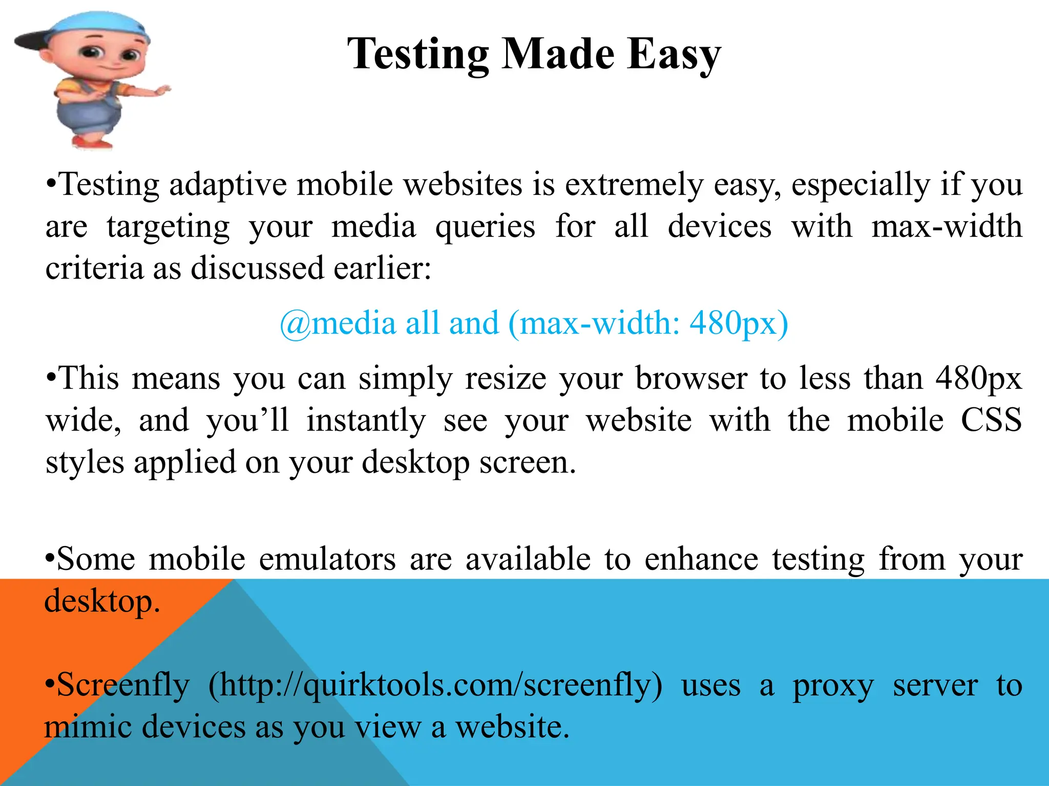 Testing Made Easy
•Testing adaptive mobile websites is extremely easy, especially if you
are targeting your media queries for all devices with max-width
criteria as discussed earlier:
@media all and (max-width: 480px)
•This means you can simply resize your browser to less than 480px
wide, and you’ll instantly see your website with the mobile CSS
styles applied on your desktop screen.
•Some mobile emulators are available to enhance testing from your
desktop.
•Screenfly (http://quirktools.com/screenfly) uses a proxy server to
mimic devices as you view a website.
 
