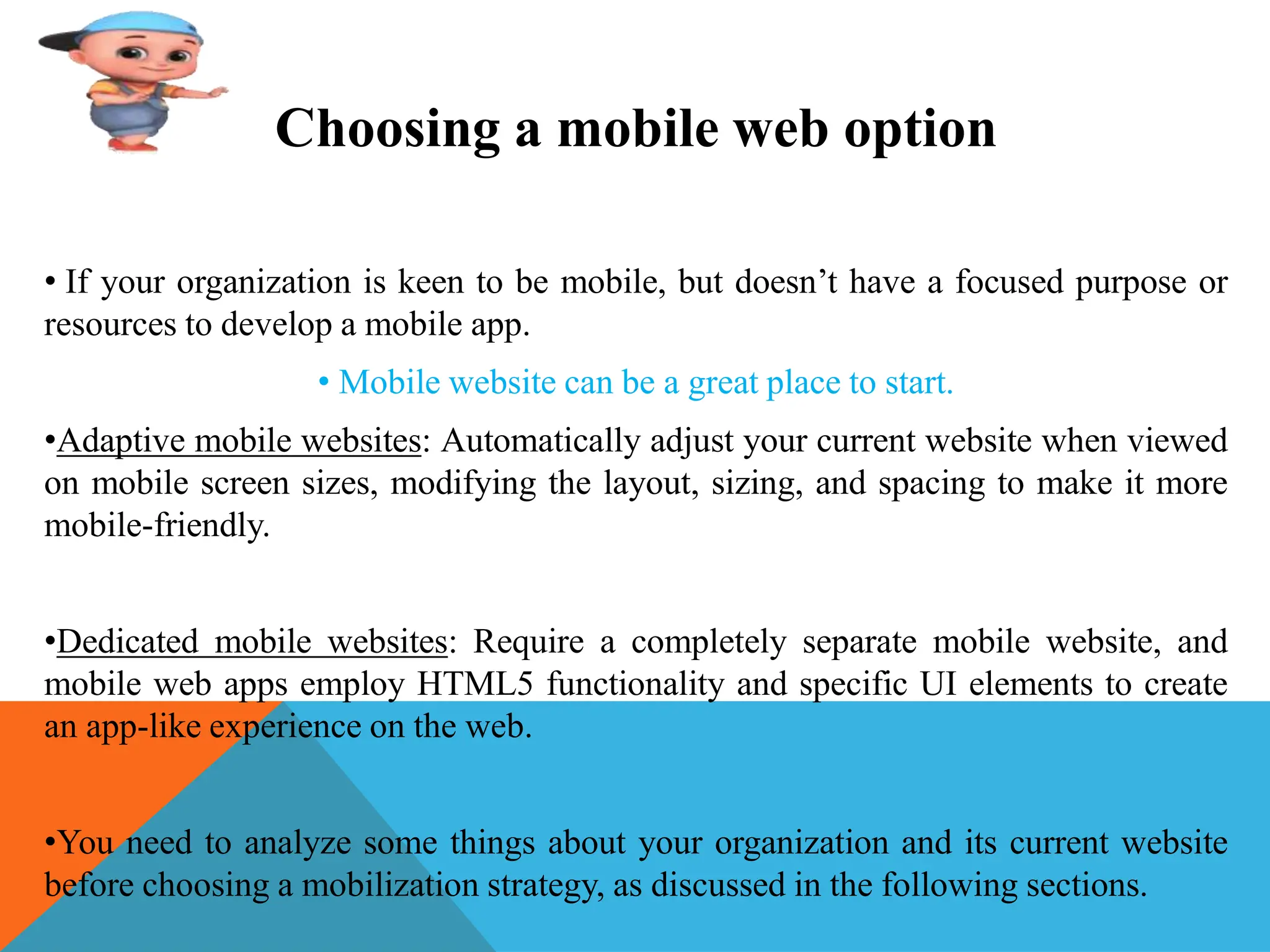 Choosing a mobile web option
• If your organization is keen to be mobile, but doesn’t have a focused purpose or
resources to develop a mobile app.
• Mobile website can be a great place to start.
•Adaptive mobile websites: Automatically adjust your current website when viewed
on mobile screen sizes, modifying the layout, sizing, and spacing to make it more
mobile-friendly.
•Dedicated mobile websites: Require a completely separate mobile website, and
mobile web apps employ HTML5 functionality and specific UI elements to create
an app-like experience on the web.
•You need to analyze some things about your organization and its current website
before choosing a mobilization strategy, as discussed in the following sections.
 