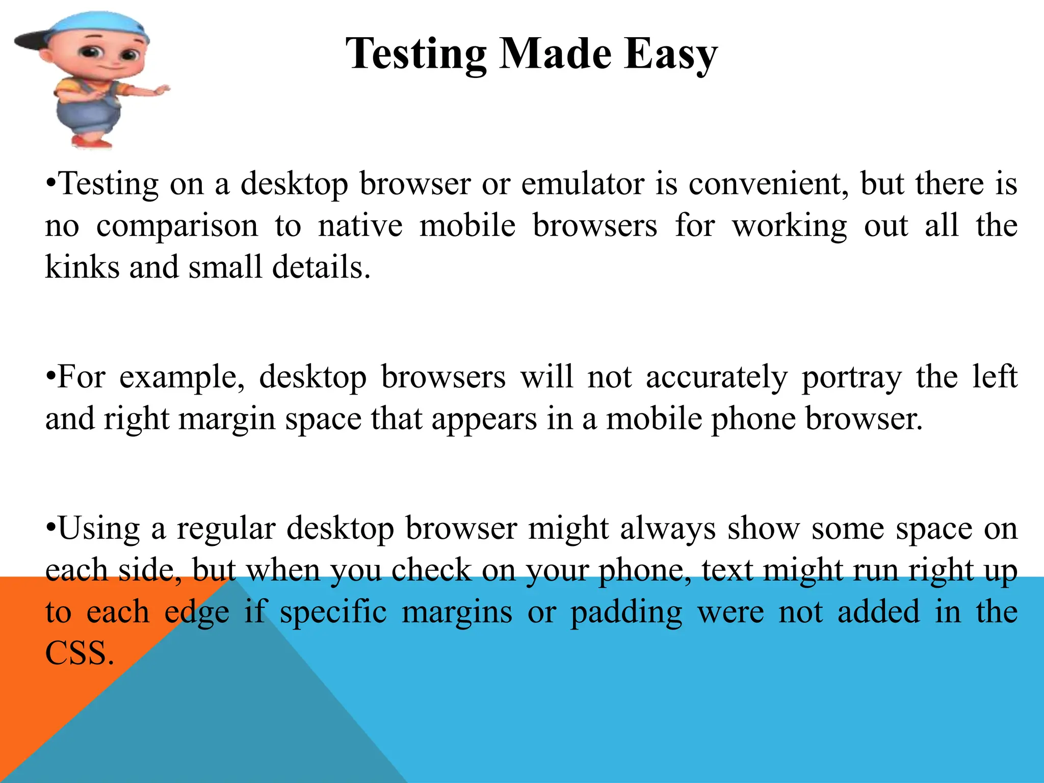 Testing Made Easy
•Testing on a desktop browser or emulator is convenient, but there is
no comparison to native mobile browsers for working out all the
kinks and small details.
•For example, desktop browsers will not accurately portray the left
and right margin space that appears in a mobile phone browser.
•Using a regular desktop browser might always show some space on
each side, but when you check on your phone, text might run right up
to each edge if specific margins or padding were not added in the
CSS.
 