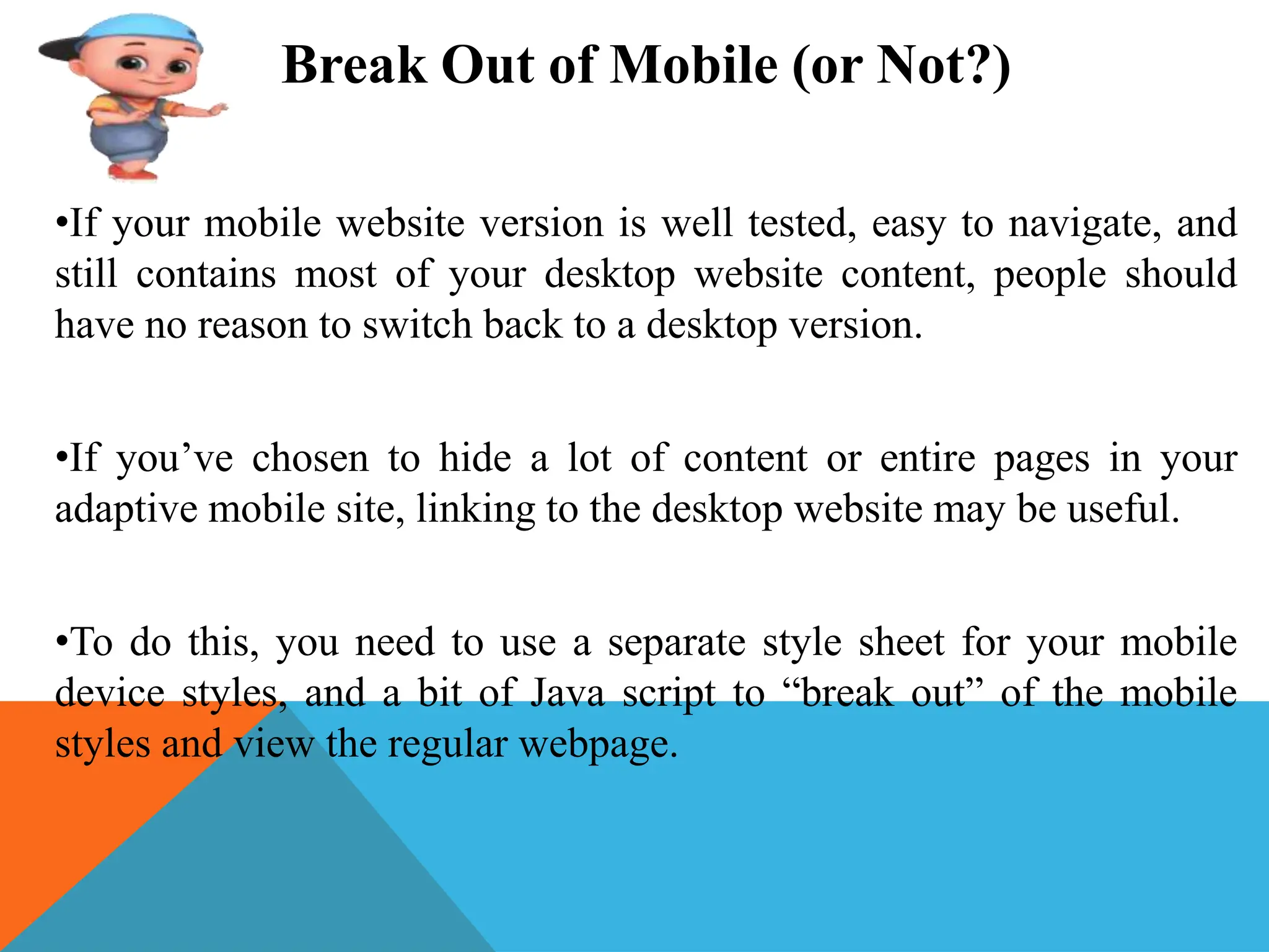 Break Out of Mobile (or Not?)
•If your mobile website version is well tested, easy to navigate, and
still contains most of your desktop website content, people should
have no reason to switch back to a desktop version.
•If you’ve chosen to hide a lot of content or entire pages in your
adaptive mobile site, linking to the desktop website may be useful.
•To do this, you need to use a separate style sheet for your mobile
device styles, and a bit of Java script to “break out” of the mobile
styles and view the regular webpage.
 