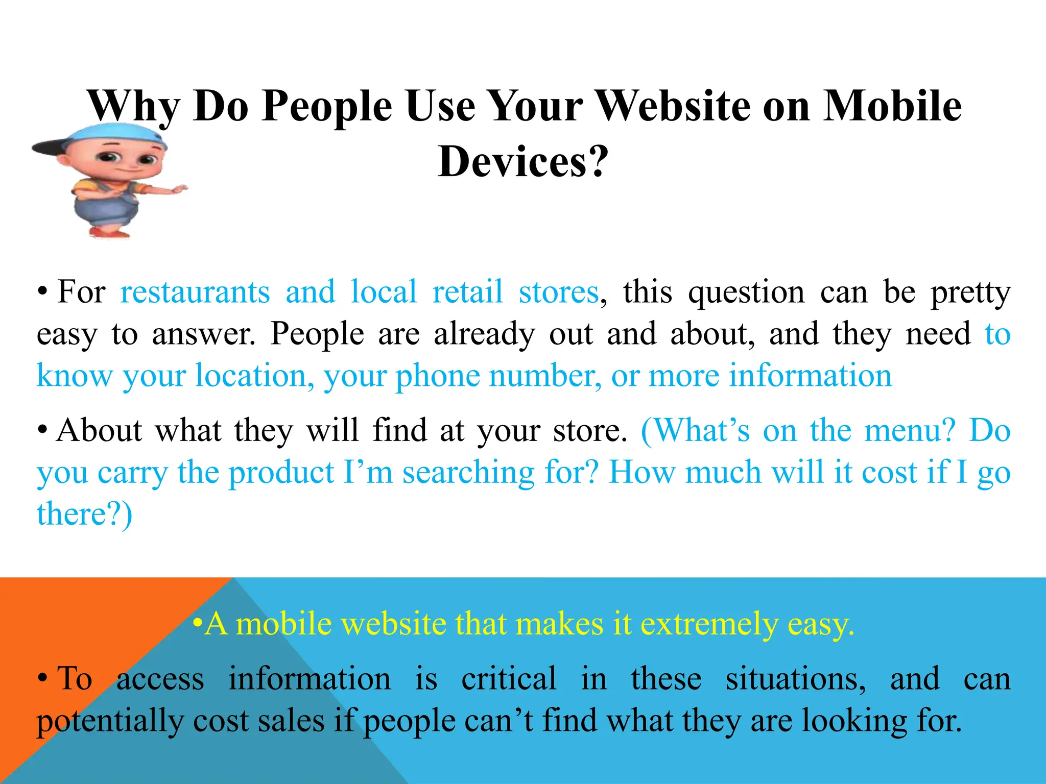 Why Do People Use Your Website on Mobile
Devices?
• For restaurants and local retail stores, this question can be pretty
easy to answer. People are already out and about, and they need to
know your location, your phone number, or more information
• About what they will find at your store. (What’s on the menu? Do
you carry the product I’m searching for? How much will it cost if I go
there?)
•A mobile website that makes it extremely easy.
• To access information is critical in these situations, and can
potentially cost sales if people can’t find what they are looking for.
 