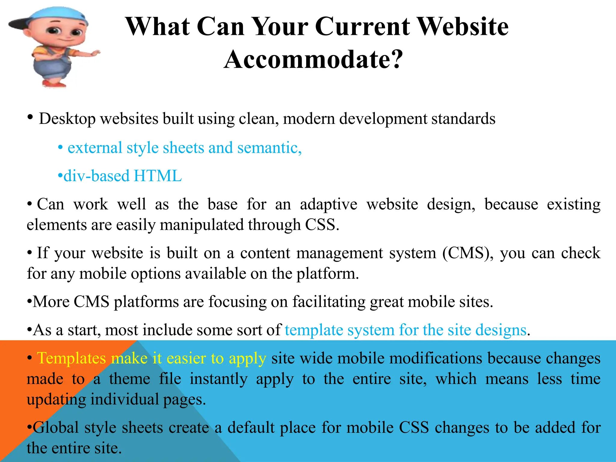 What Can Your Current Website
Accommodate?
• Desktop websites built using clean, modern development standards
• external style sheets and semantic,
•div-based HTML
• Can work well as the base for an adaptive website design, because existing
elements are easily manipulated through CSS.
• If your website is built on a content management system (CMS), you can check
for any mobile options available on the platform.
•More CMS platforms are focusing on facilitating great mobile sites.
•As a start, most include some sort of template system for the site designs.
• Templates make it easier to apply site wide mobile modifications because changes
made to a theme file instantly apply to the entire site, which means less time
updating individual pages.
•Global style sheets create a default place for mobile CSS changes to be added for
the entire site.
 