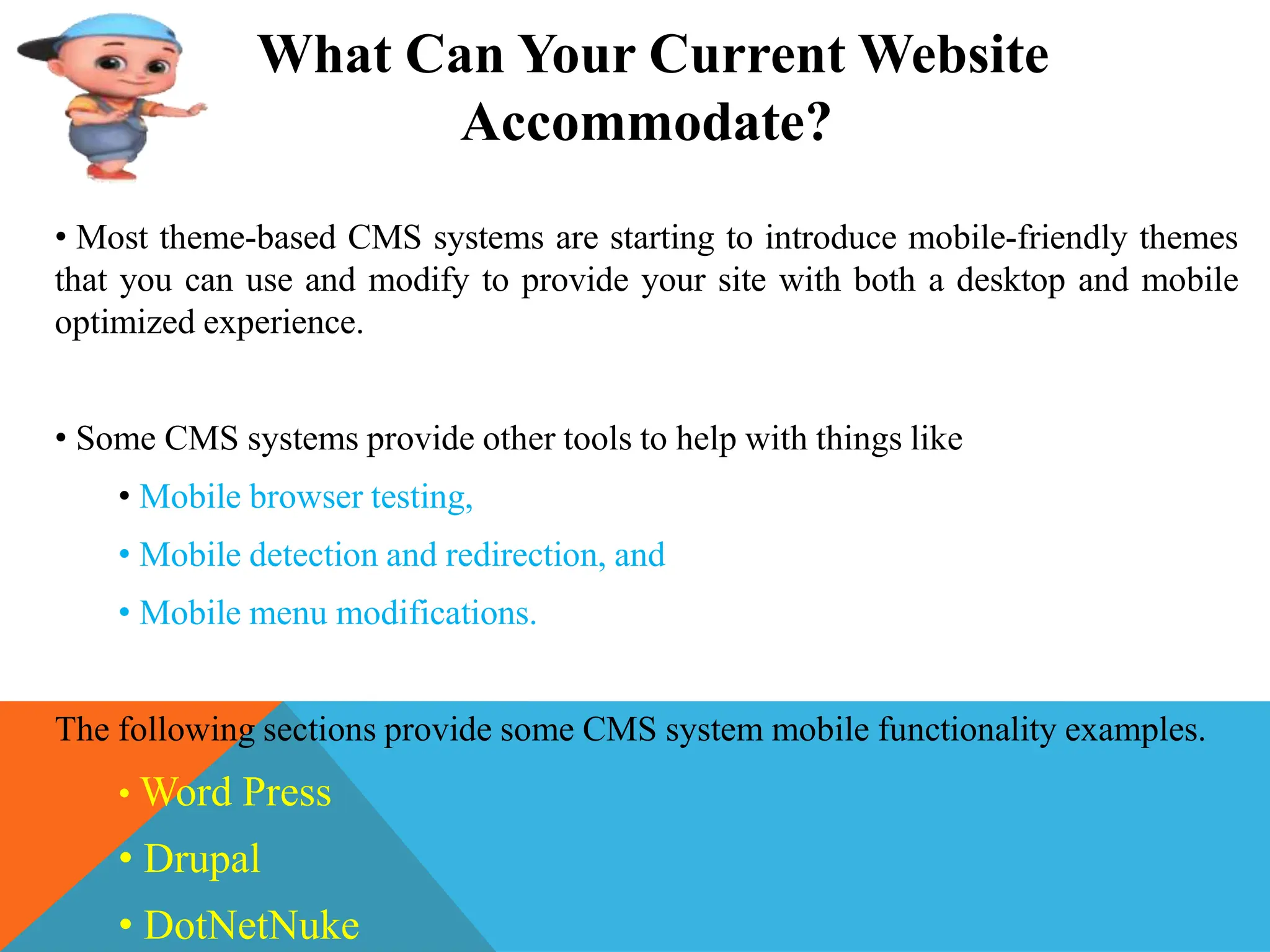 What Can Your Current Website
Accommodate?
• Most theme-based CMS systems are starting to introduce mobile-friendly themes
that you can use and modify to provide your site with both a desktop and mobile
optimized experience.
• Some CMS systems provide other tools to help with things like
• Mobile browser testing,
• Mobile detection and redirection, and
• Mobile menu modifications.
The following sections provide some CMS system mobile functionality examples.
• Word Press
• Drupal
• DotNetNuke
 