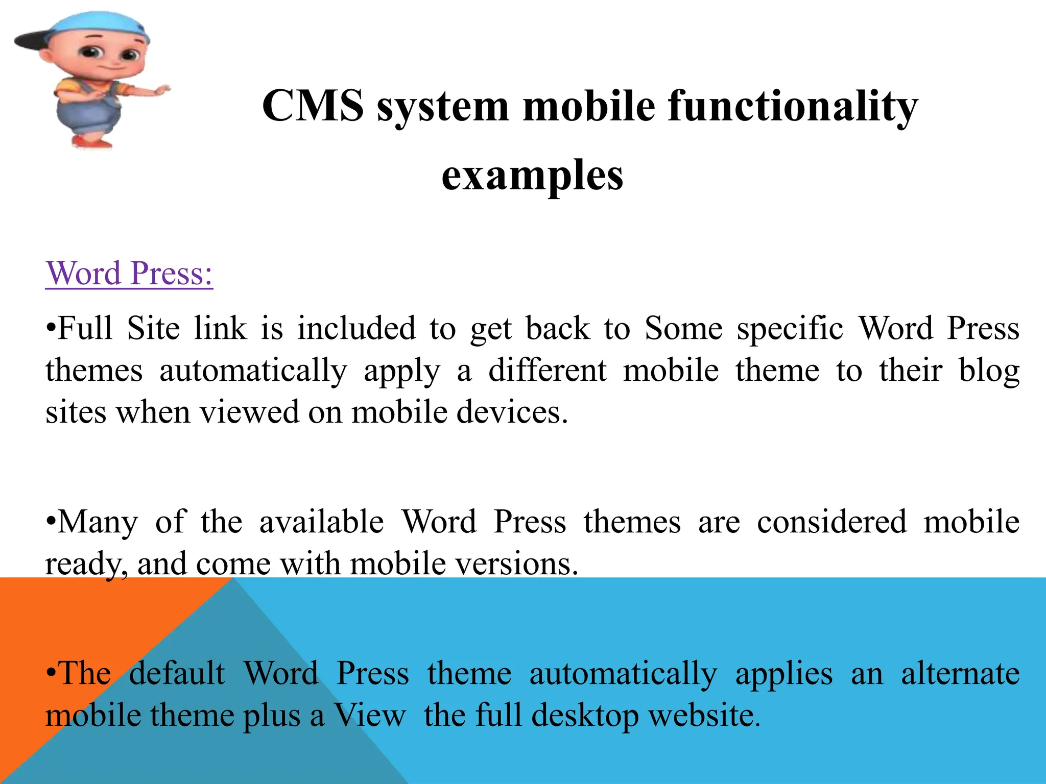 CMS system mobile functionality
examples
Word Press:
•Full Site link is included to get back to Some specific Word Press
themes automatically apply a different mobile theme to their blog
sites when viewed on mobile devices.
•Many of the available Word Press themes are considered mobile
ready, and come with mobile versions.
•The default Word Press theme automatically applies an alternate
mobile theme plus a View the full desktop website.
 