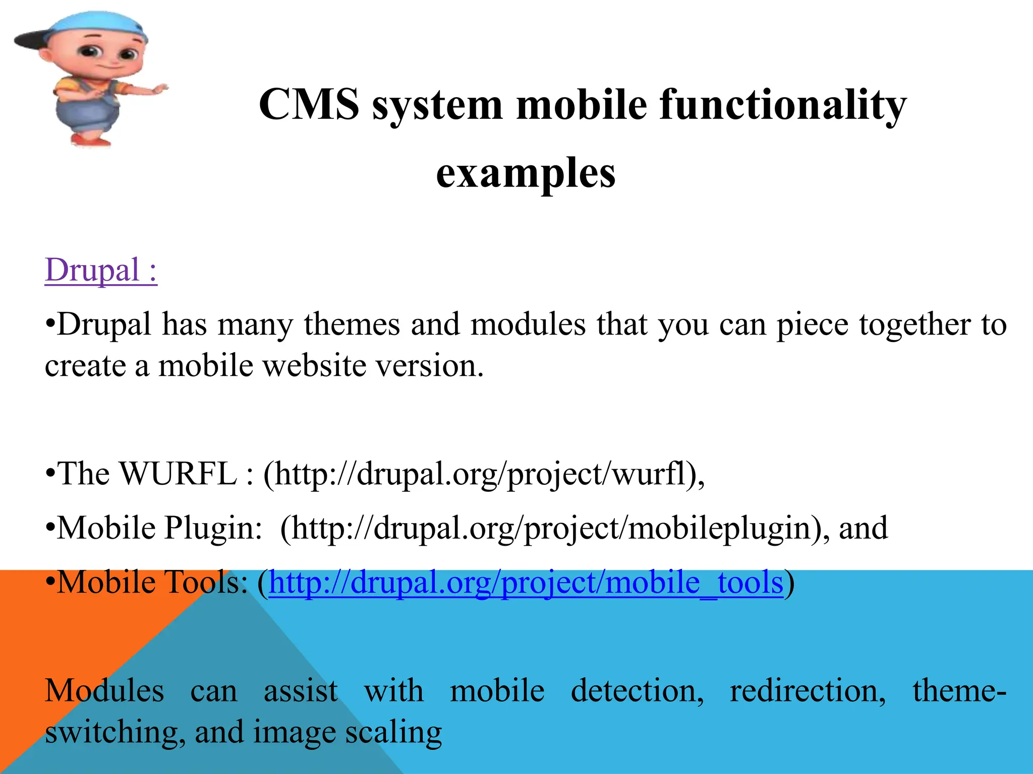 CMS system mobile functionality
examples
Drupal :
•Drupal has many themes and modules that you can piece together to
create a mobile website version.
•The WURFL : (http://drupal.org/project/wurfl),
•Mobile Plugin: (http://drupal.org/project/mobileplugin), and
•Mobile Tools: (http://drupal.org/project/mobile_tools)
Modules can assist with mobile detection, redirection, theme-
switching, and image scaling
 