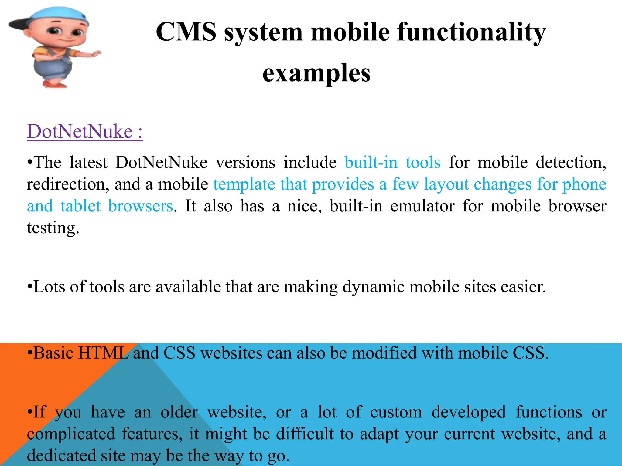 CMS system mobile functionality
examples
DotNetNuke :
•The latest DotNetNuke versions include built-in tools for mobile detection,
redirection, and a mobile template that provides a few layout changes for phone
and tablet browsers. It also has a nice, built-in emulator for mobile browser
testing.
•Lots of tools are available that are making dynamic mobile sites easier.
•Basic HTML and CSS websites can also be modified with mobile CSS.
•If you have an older website, or a lot of custom developed functions or
complicated features, it might be difficult to adapt your current website, and a
dedicated site may be the way to go.
 